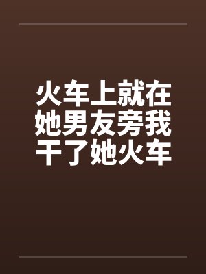 火车上就在她男友旁我干了她火车里的一次激情by佚名笔趣阁无弹窗